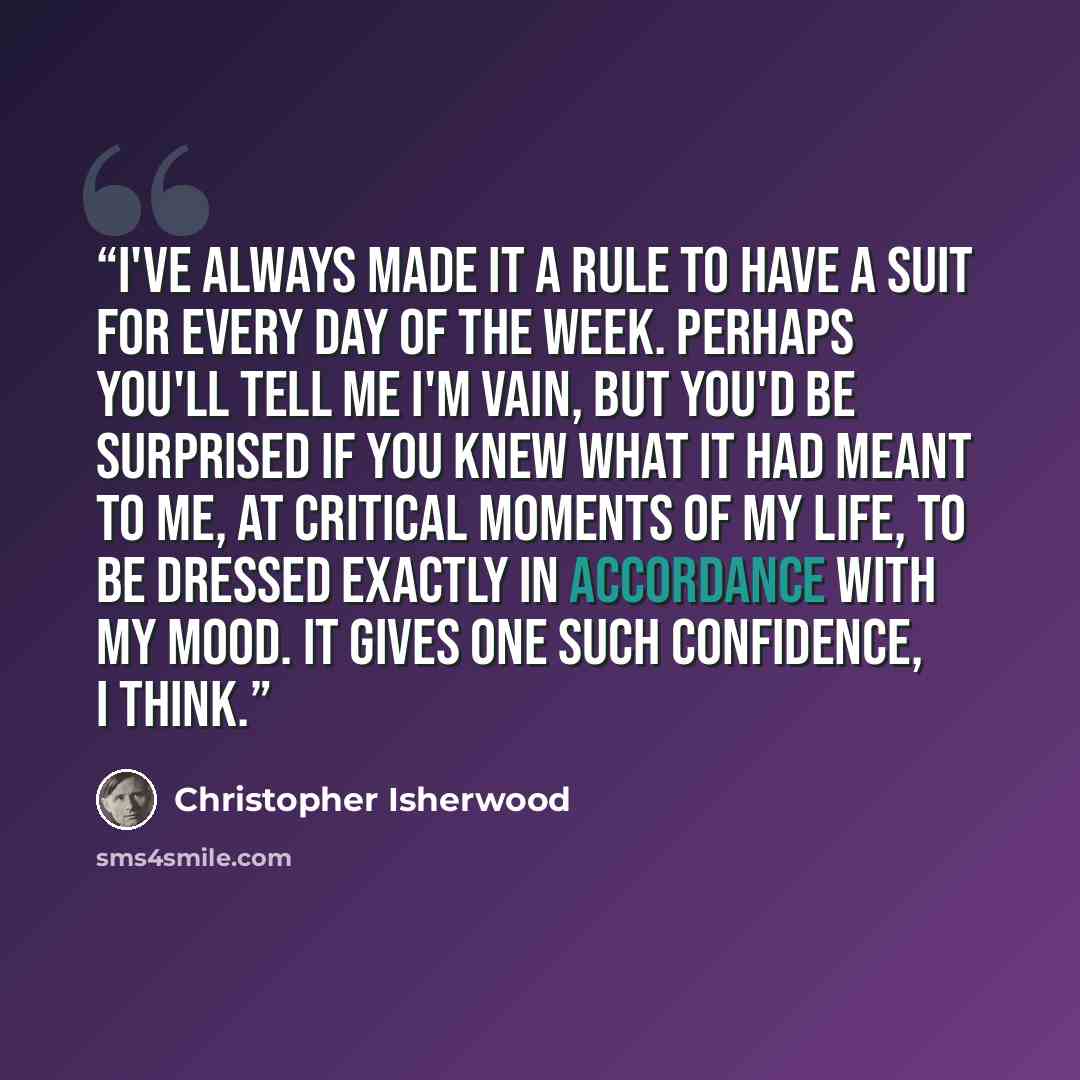 “I've always made it a rule to have a suit for every day of the week. Perhaps you'll tell me I'm vain, but you'd be surprised if you knew what it had meant to me, at critical moments of my life, to be dressed exactly in accordance with my mood. It gives one such confidence, I think.” quote by Christopher Isherwood