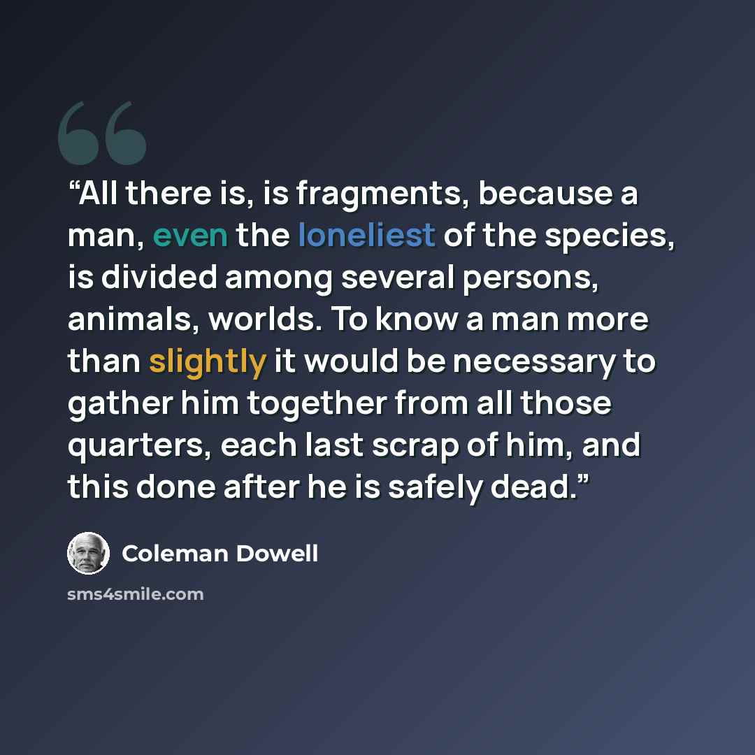 “All there is, is fragments, because a man, even the loneliest of the species, is divided among several persons, animals, worlds. To know a man more than slightly it would be necessary to gather him together from all those quarters, each last scrap of him, and this done after he is safely dead.” quote by Coleman Dowell