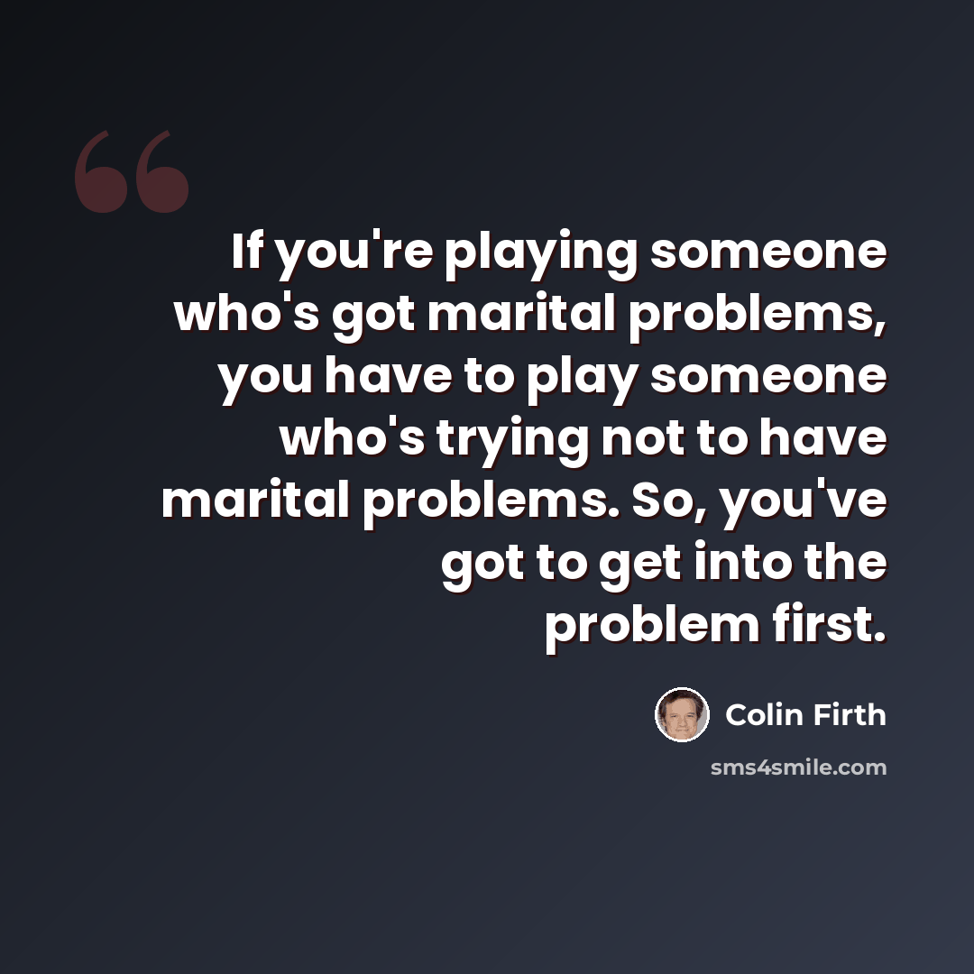 “If you're playing someone who's got marital problems, you have to play someone who's trying not to have marital problems. So, you've got to get into the problem first.” quote by Colin Firth