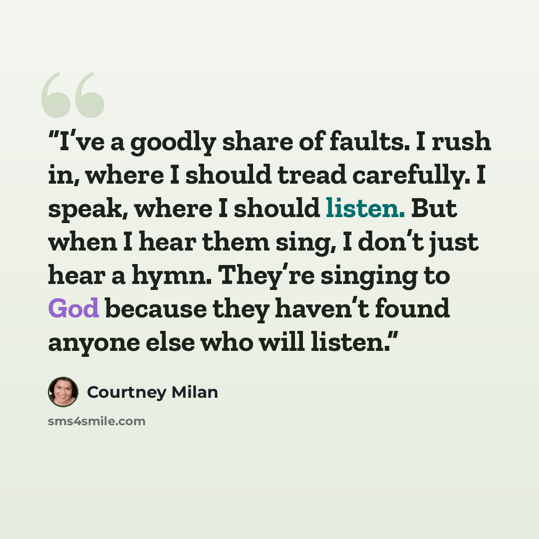 “I’ve a goodly share of faults. I rush in, where I should tread carefully. I speak, where I should listen. But when I hear them sing, I don’t just hear a hymn. They’re singing to God because they haven’t found anyone else who will listen.” quote by Courtney Milan