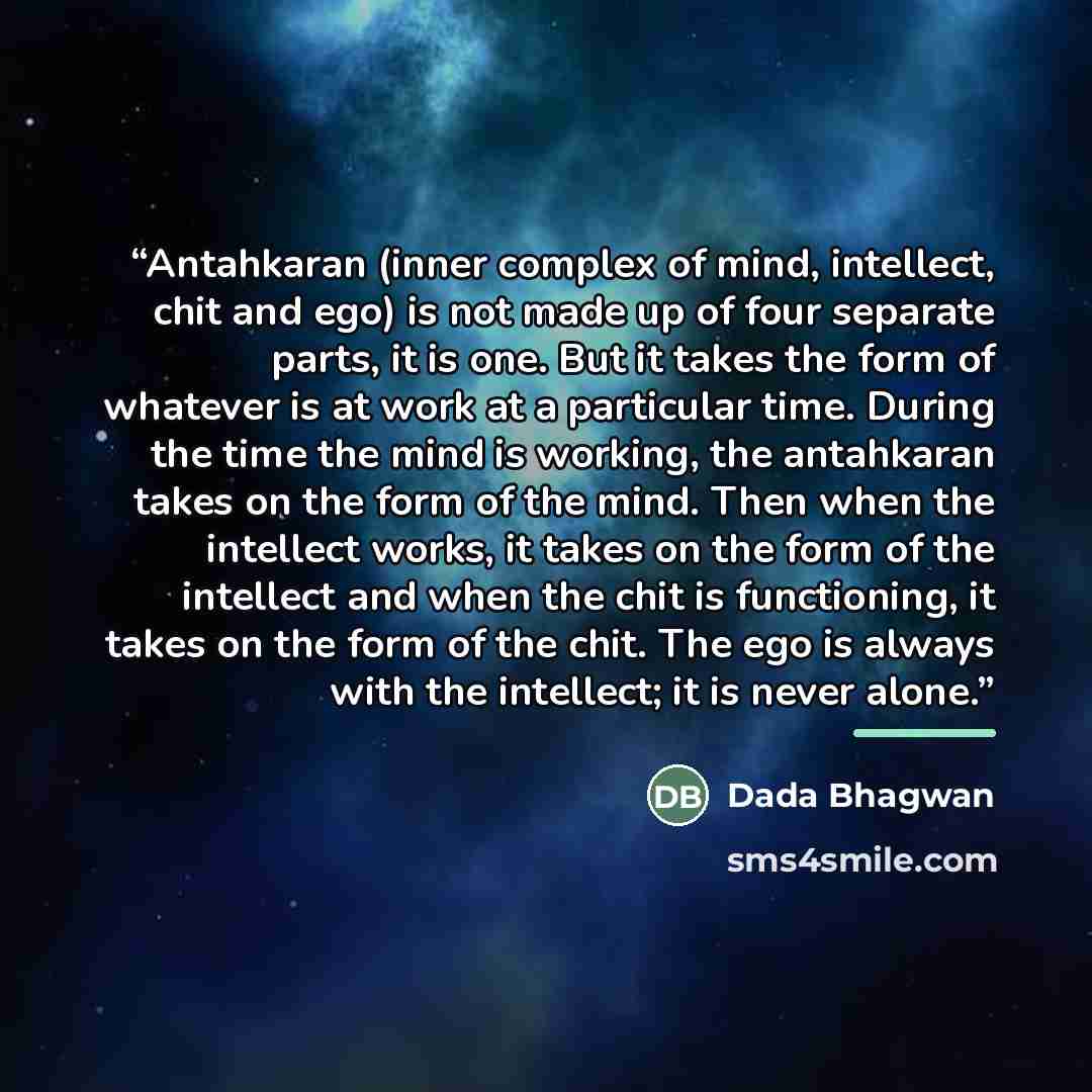 “Antahkaran (inner complex of mind, intellect, chit and ego) is not made up of four separate parts, it is one. But it takes the form of whatever is at work at a particular time. During the time the mind is working, the antahkaran takes on the form of the mind. Then when the intellect works, it…” quote by Dada Bhagwan