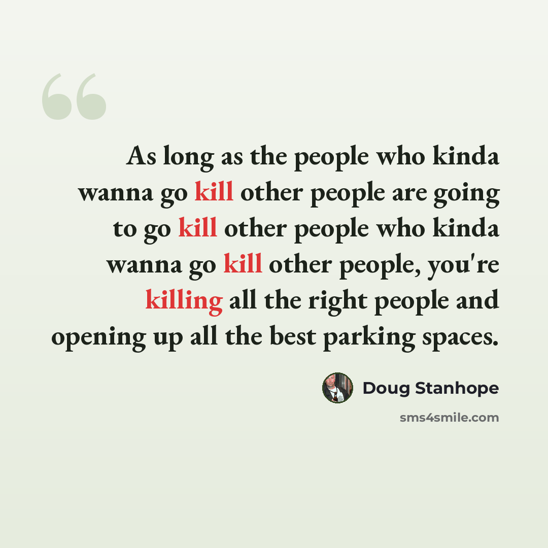 “As long as the people who kinda wanna go kill other people are going to go kill other people who kinda wanna go kill other people, you're killing all the right people and opening up all the best parking spaces.” quote by Doug Stanhope