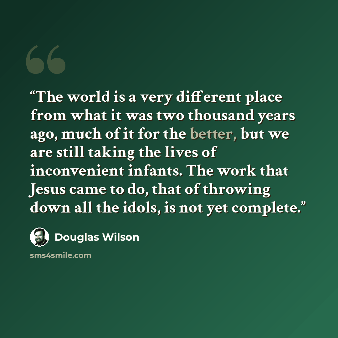 “The world is a very different place from what it was two thousand years ago, much of it for the better, but we are still taking the lives of inconvenient infants. The work that Jesus came to do, that of throwing down all the idols, is not yet complete.” quote by Douglas Wilson