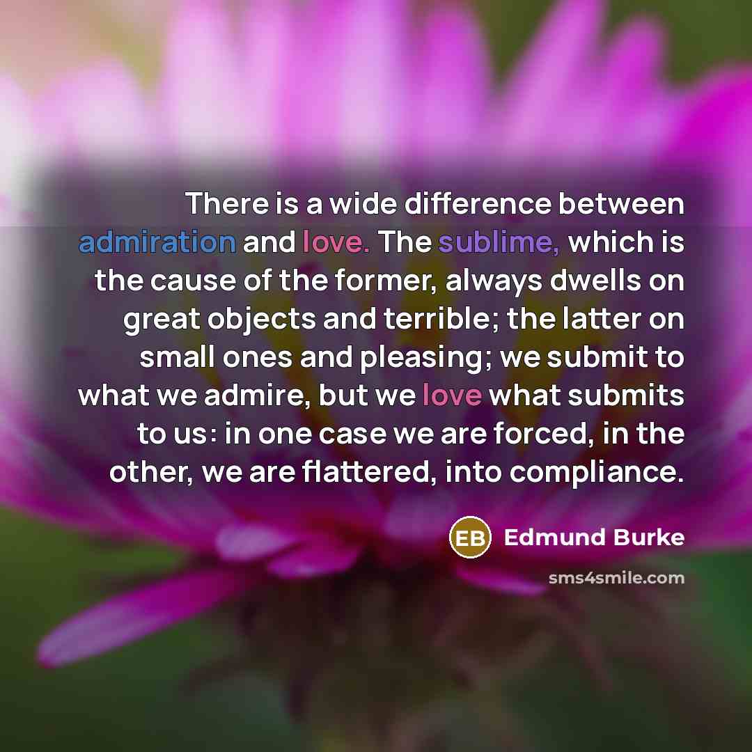 “There is a wide difference between admiration and love. The sublime, which is the cause of the former, always dwells on great objects and terrible; the latter on small ones and pleasing; we submit to what we admire, but we love what submits to us: in one case we are forced, in the other, we are…” quote by Edmund Burke
