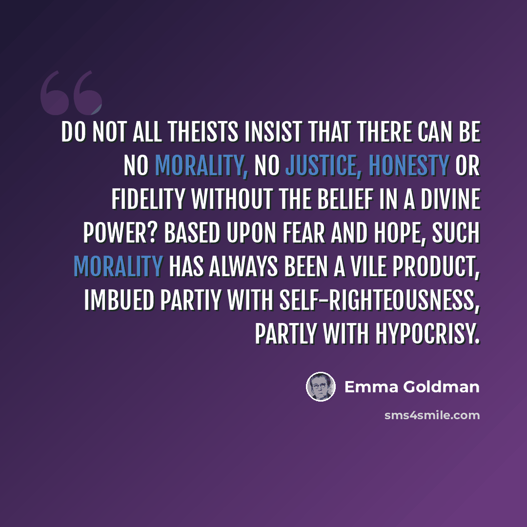 “Do not all theists insist that there can be no morality, no justice, honesty or fidelity without the belief in a Divine Power? Based upon fear and hope, such morality has always been a vile product, imbued partiy with self-righteousness, partly with hypocrisy.” quote by Emma Goldman