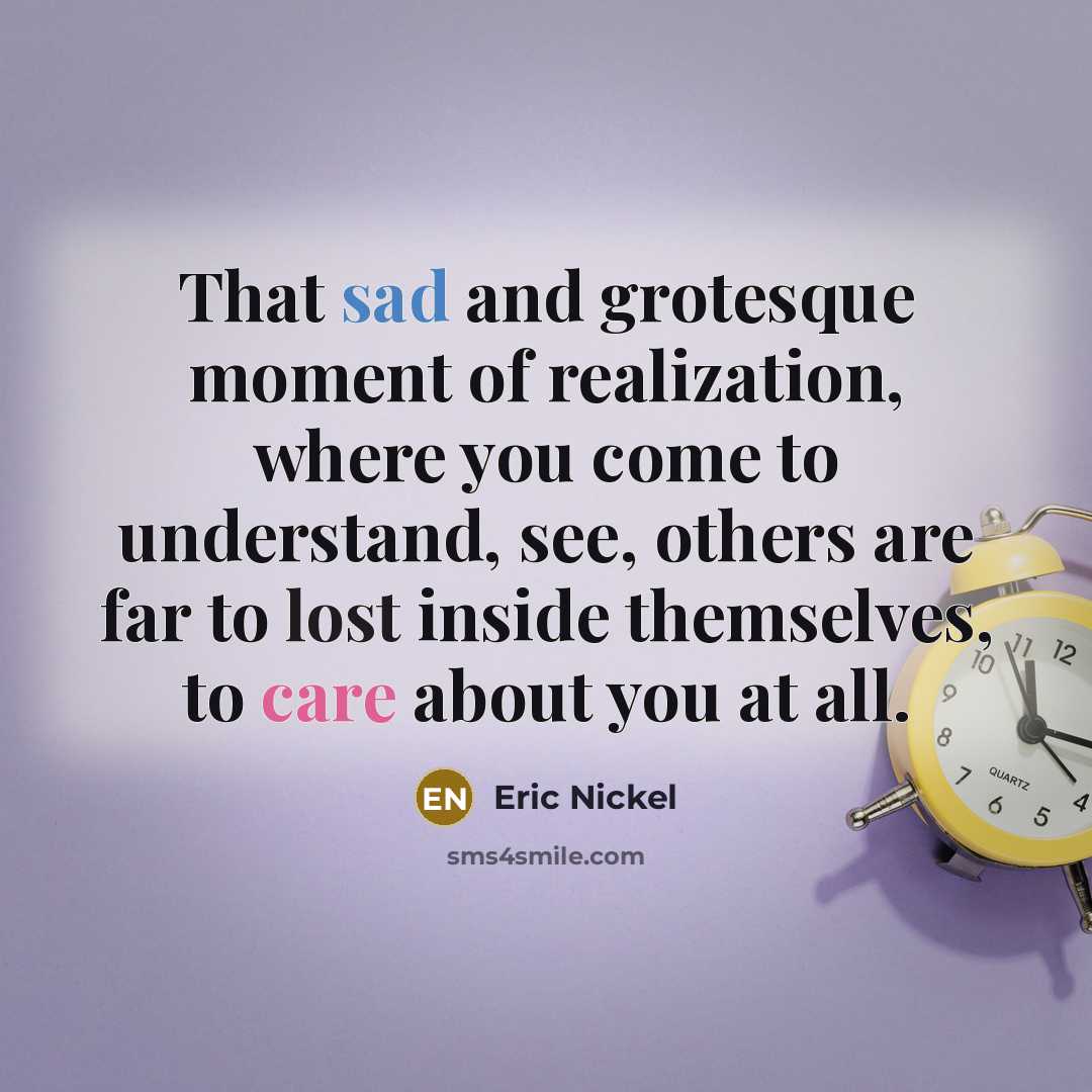 “That sad and grotesque moment of realization, where you come to understand, see, others are far to lost inside themselves, to care about you at all.” quote by Eric Nickel