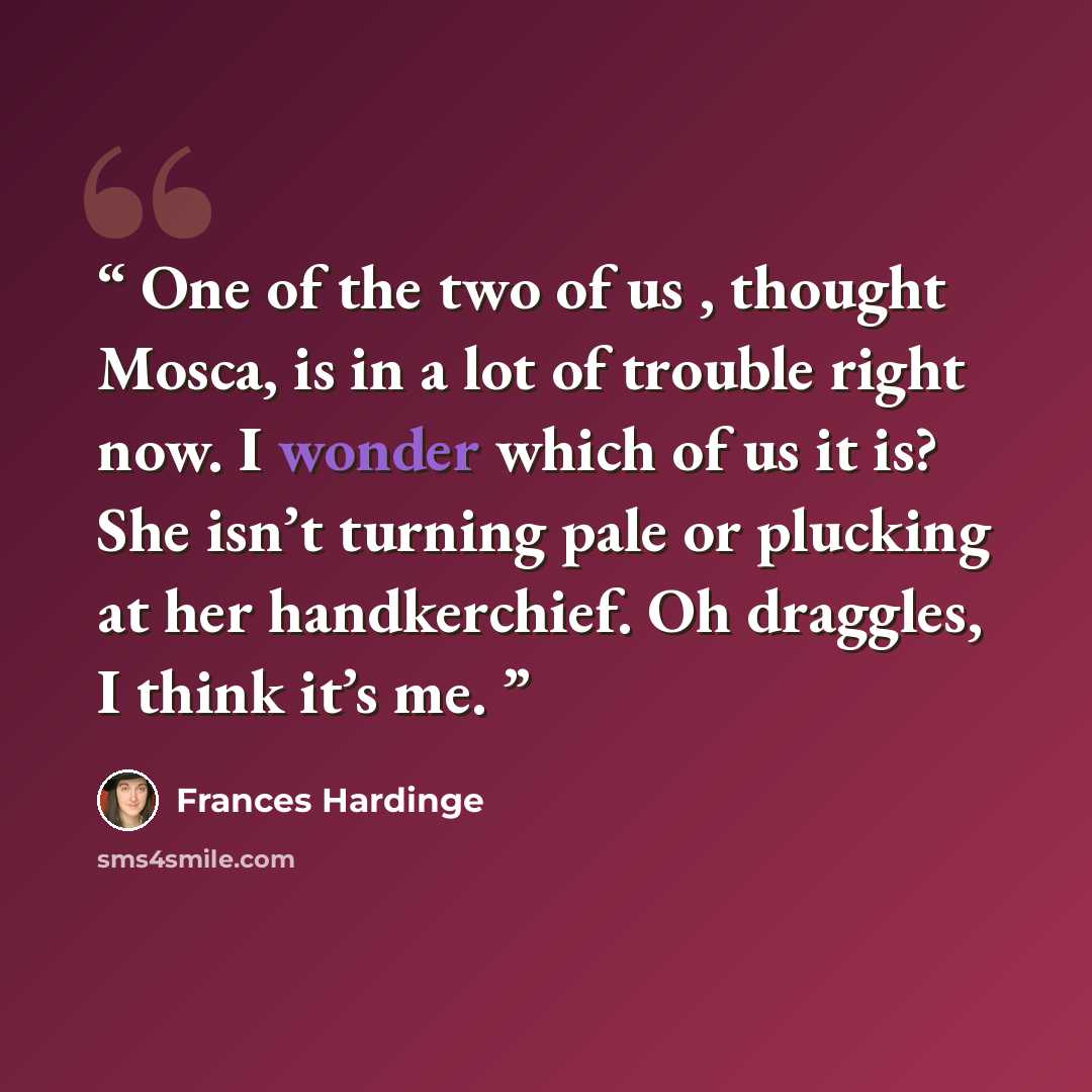“One of the two of us , thought Mosca, is in a lot of trouble right now. I wonder which of us it is? She isn’t turning pale or plucking at her handkerchief. Oh draggles, I think it’s me.” quote by Frances Hardinge