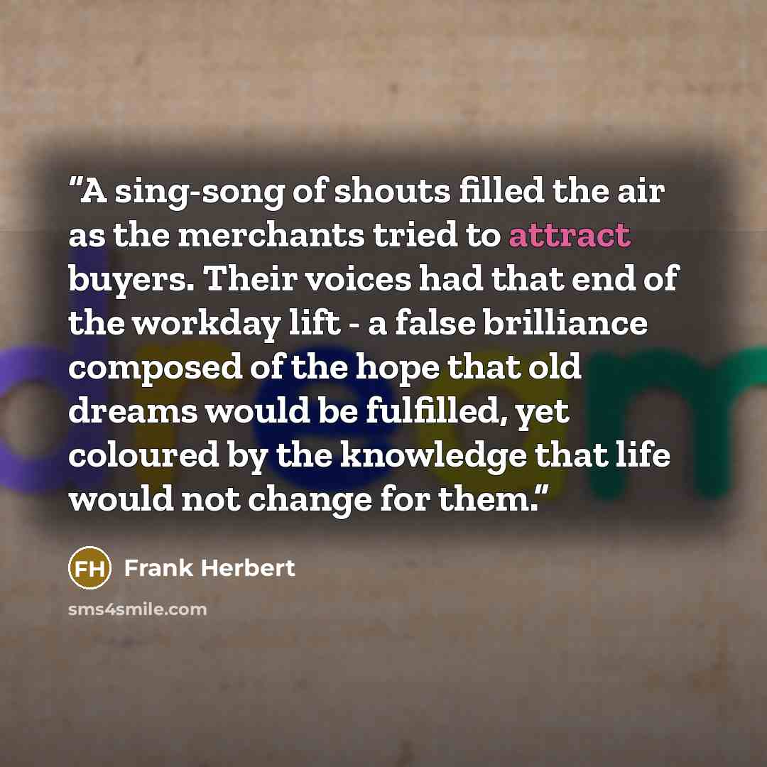 “A sing-song of shouts filled the air as the merchants tried to attract buyers. Their voices had that end of the workday lift - a false brilliance composed of the hope that old dreams would be fulfilled, yet coloured by the knowledge that life would not change for them.” quote by Frank Herbert