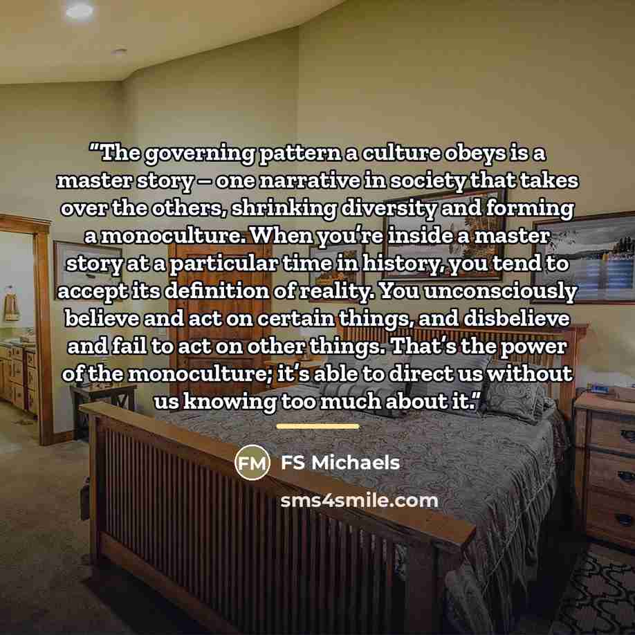 “The governing pattern a culture obeys is a master story – one narrative in society that takes over the others, shrinking diversity and forming a monoculture. When you’re inside a master story at a particular time in history, you tend to accept its definition of reality. You unconsciously believe…” quote by FS Michaels