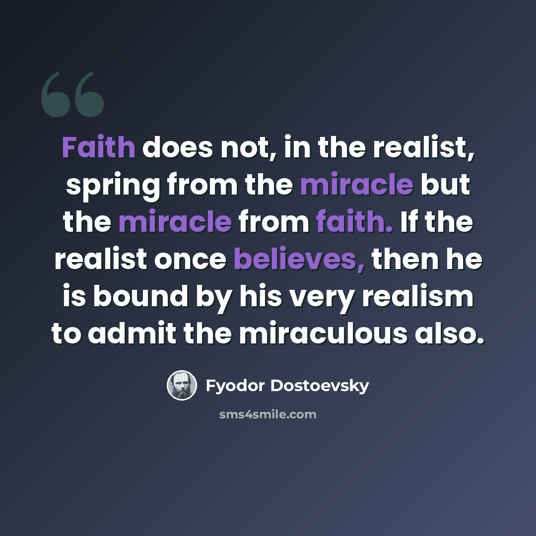 “Faith does not, in the realist, spring from the miracle but the miracle from faith. If the realist once believes, then he is bound by his very realism to admit the miraculous also.” quote by Fyodor Dostoevsky
