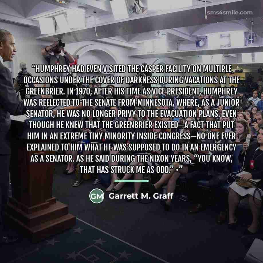 “Humphrey had even visited the CASPER facility on multiple occasions under the cover of darkness during vacations at the Greenbrier. In 1970, after his time as vice president, Humphrey was reelected to the Senate from Minnesota, where, as a junior senator, he was no longer privy to the evacuation…” quote by Garrett M. Graff