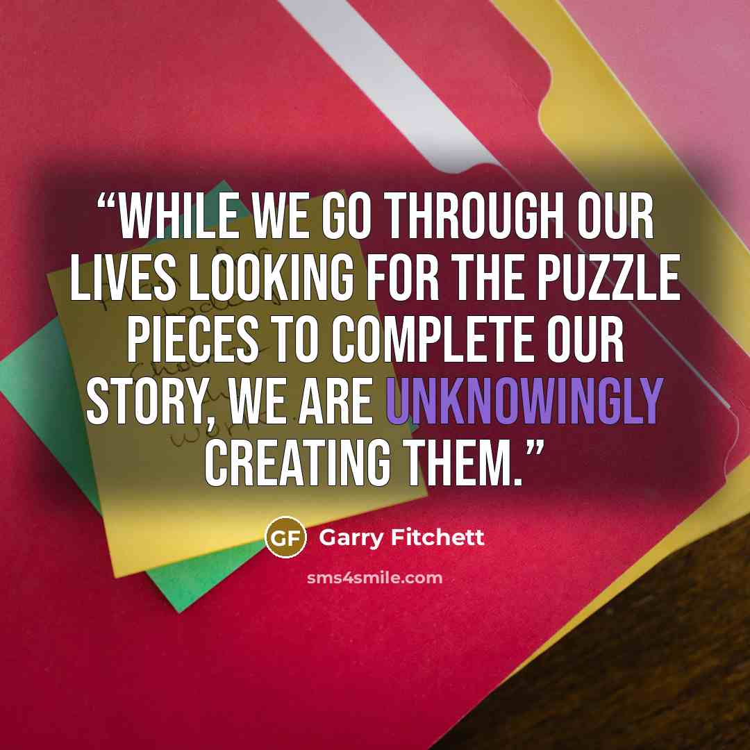 “While we go through our lives looking for the puzzle pieces to complete our story, we are unknowingly creating them.” quote by Garry Fitchett