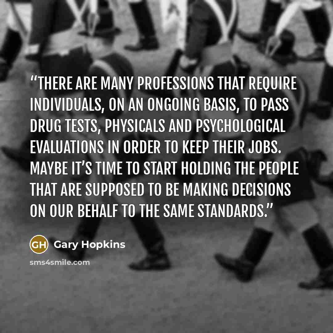 “There are many professions that require individuals, on an ongoing basis, to pass drug tests, physicals and psychological evaluations in order to keep their jobs. Maybe it’s time to start holding the people that are supposed to be making decisions on our behalf to the same standards.” quote by Gary Hopkins