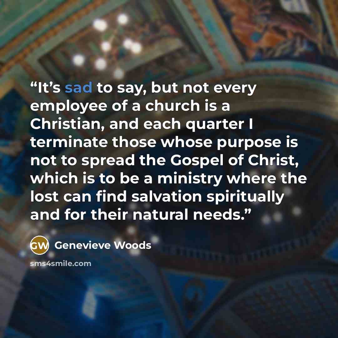 “It’s sad to say, but not every employee of a church is a Christian, and each quarter I terminate those whose purpose is not to spread the Gospel of Christ, which is to be a ministry where the lost can find salvation spiritually and for their natural needs.” quote by Genevieve Woods