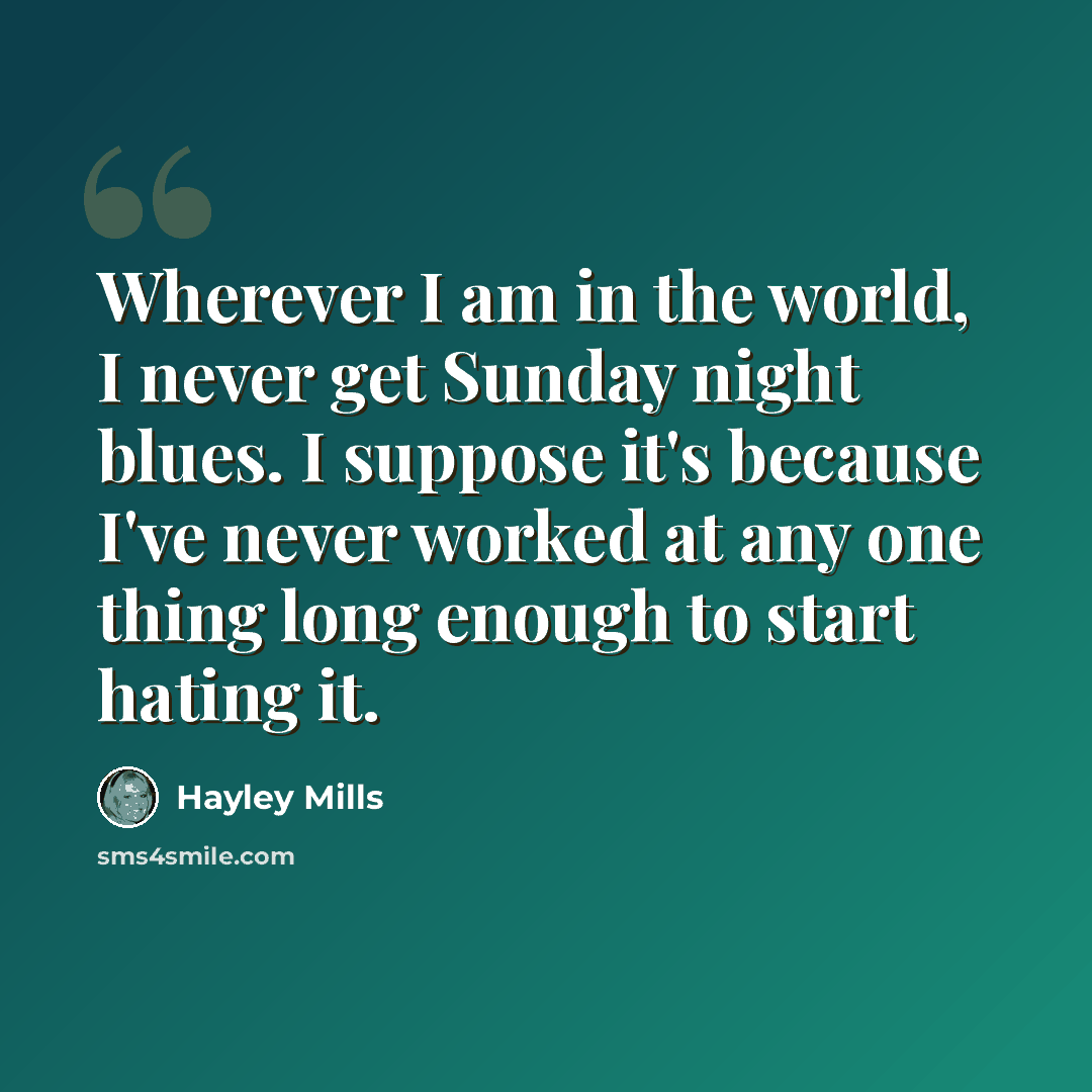 “Wherever I am in the world, I never get Sunday night blues. I suppose it's because I've never worked at any one thing long enough to start hating it.” quote by Hayley Mills