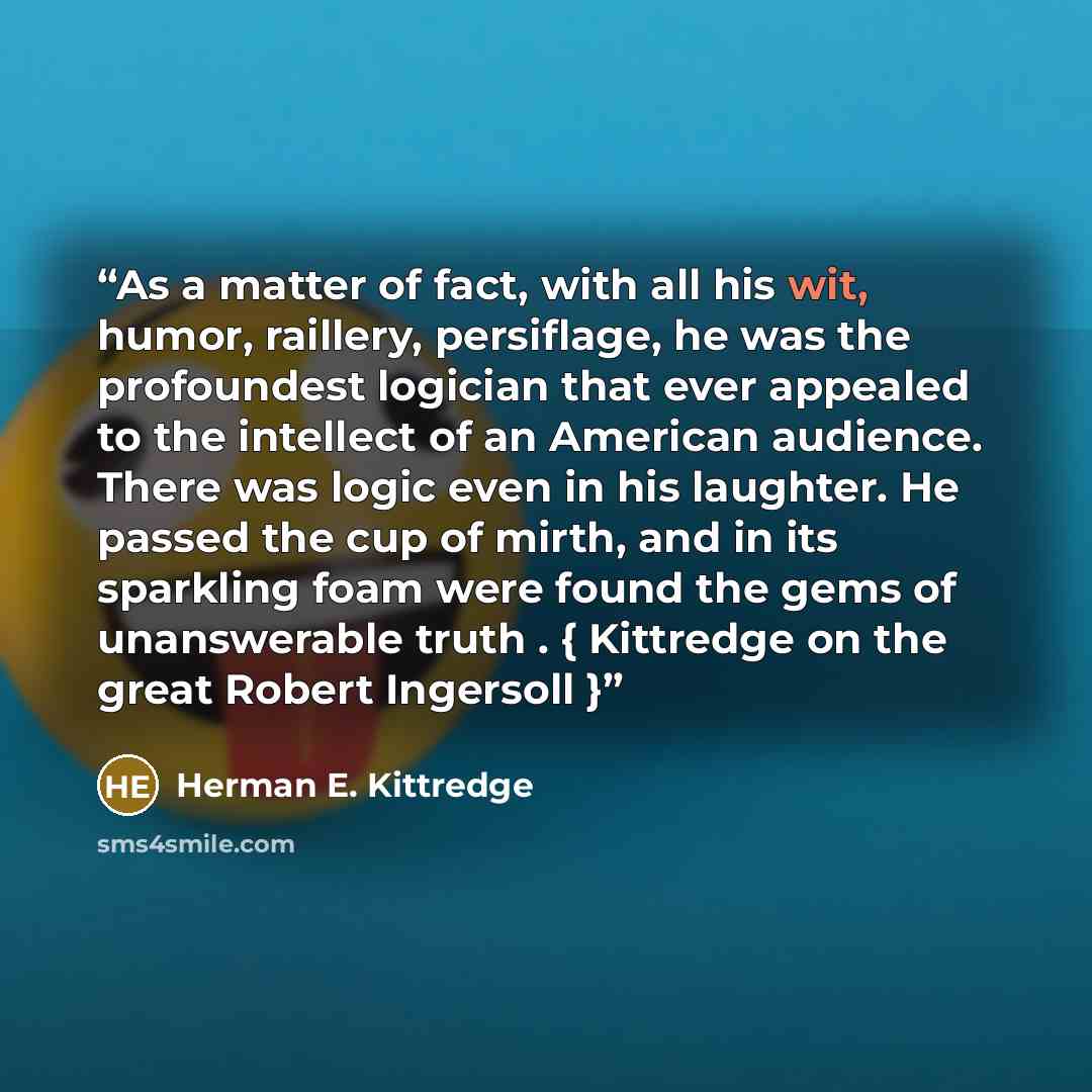 “As a matter of fact, with all his wit, humor, raillery, persiflage, he was the profoundest logician that ever appealed to the intellect of an American audience. There was logic even in his laughter. He passed the cup of mirth, and in its sparkling foam were found the gems of unanswerable truth . {…” quote by Herman E. Kittredge