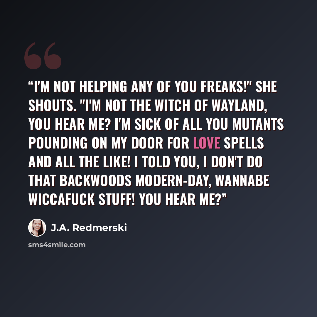 “I'm not helping any of you freaks!" she shouts. "I'm not the Witch of Wayland, you hear me? I'm sick of all you mutants pounding on my door for love spells and all the like! I told you, I don't do that backwoods modern-day, wannabe Wiccafuck stuff! You hear me?” quote by J.A. Redmerski