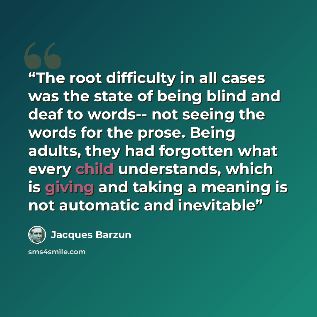 “The root difficulty in all cases was the state of being blind and deaf to words-- not seeing the words for the prose. Being adults, they had forgotten what every child understands, which is giving and taking a meaning is not automatic and inevitable” quote by Jacques Barzun