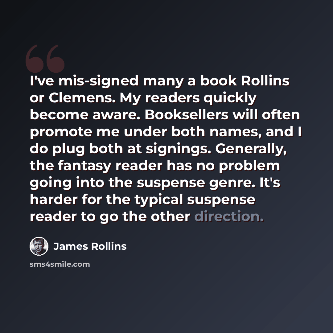 “I've mis-signed many a book Rollins or Clemens. My readers quickly become aware. Booksellers will often promote me under both names, and I do plug both at signings. Generally, the fantasy reader has no problem going into the suspense genre. It's harder for the typical suspense reader to go the…” quote by James Rollins