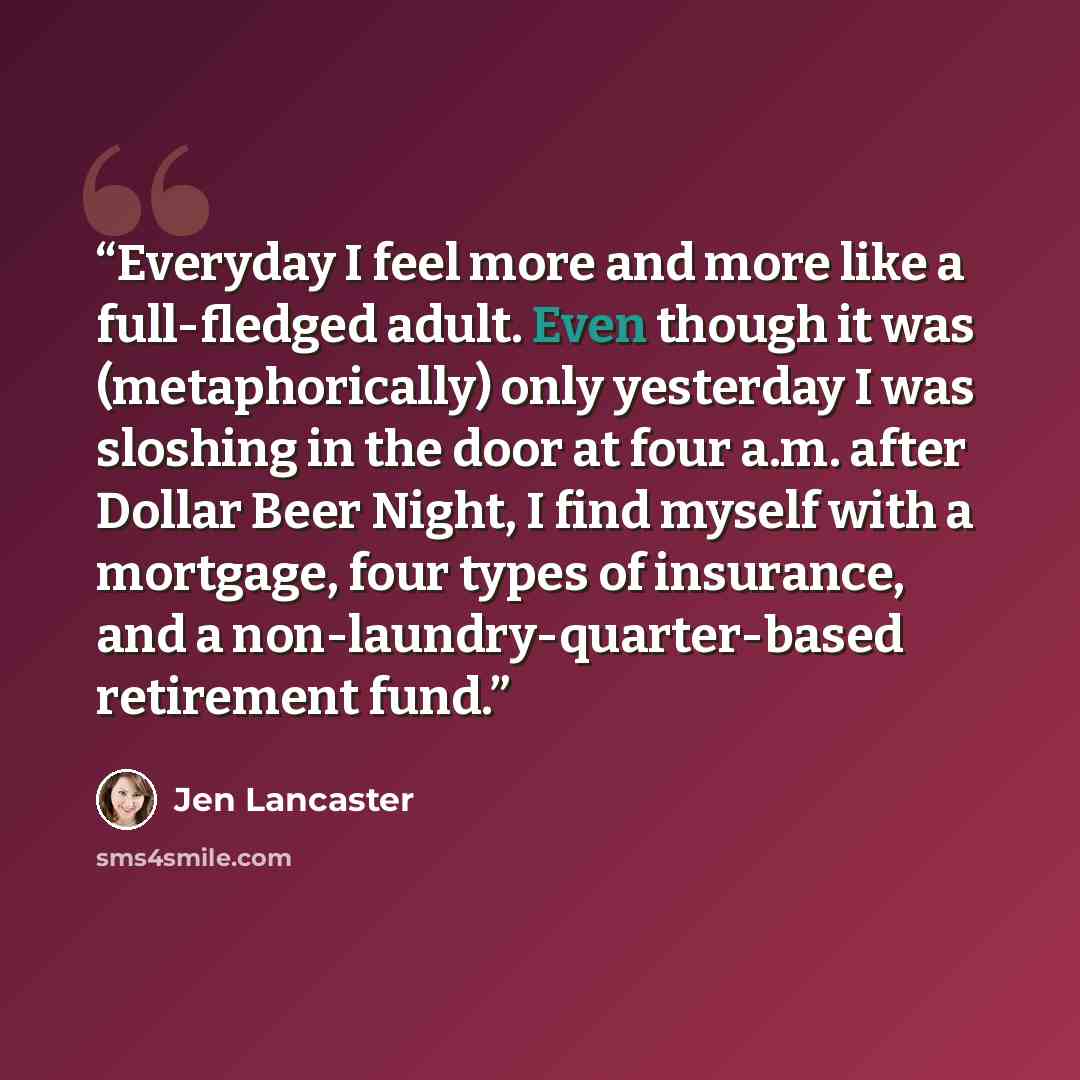 “Everyday I feel more and more like a full-fledged adult. Even though it was (metaphorically) only yesterday I was sloshing in the door at four a.m. after Dollar Beer Night, I find myself with a mortgage, four types of insurance, and a non-laundry-quarter-based retirement fund.” quote by Jen Lancaster