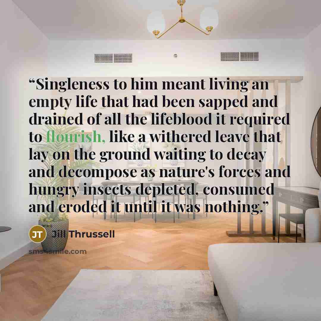 “Singleness to him meant living an empty life that had been sapped and drained of all the lifeblood it required to flourish, like a withered leave that lay on the ground waiting to decay and decompose as nature's forces and hungry insects depleted, consumed and eroded it until it was nothing.” quote by Jill Thrussell