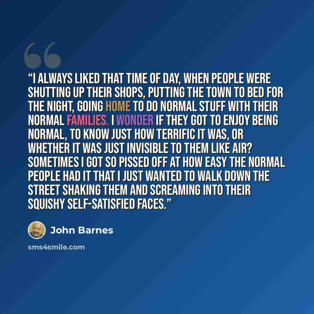 “I always liked that time of day, when people were shutting up their shops, putting the town to bed for the night, going home to do normal stuff with their normal families. I wonder if they got to enjoy being normal, to know just how terrific it was, or whether it was just invisible to them like…” quote by John Barnes