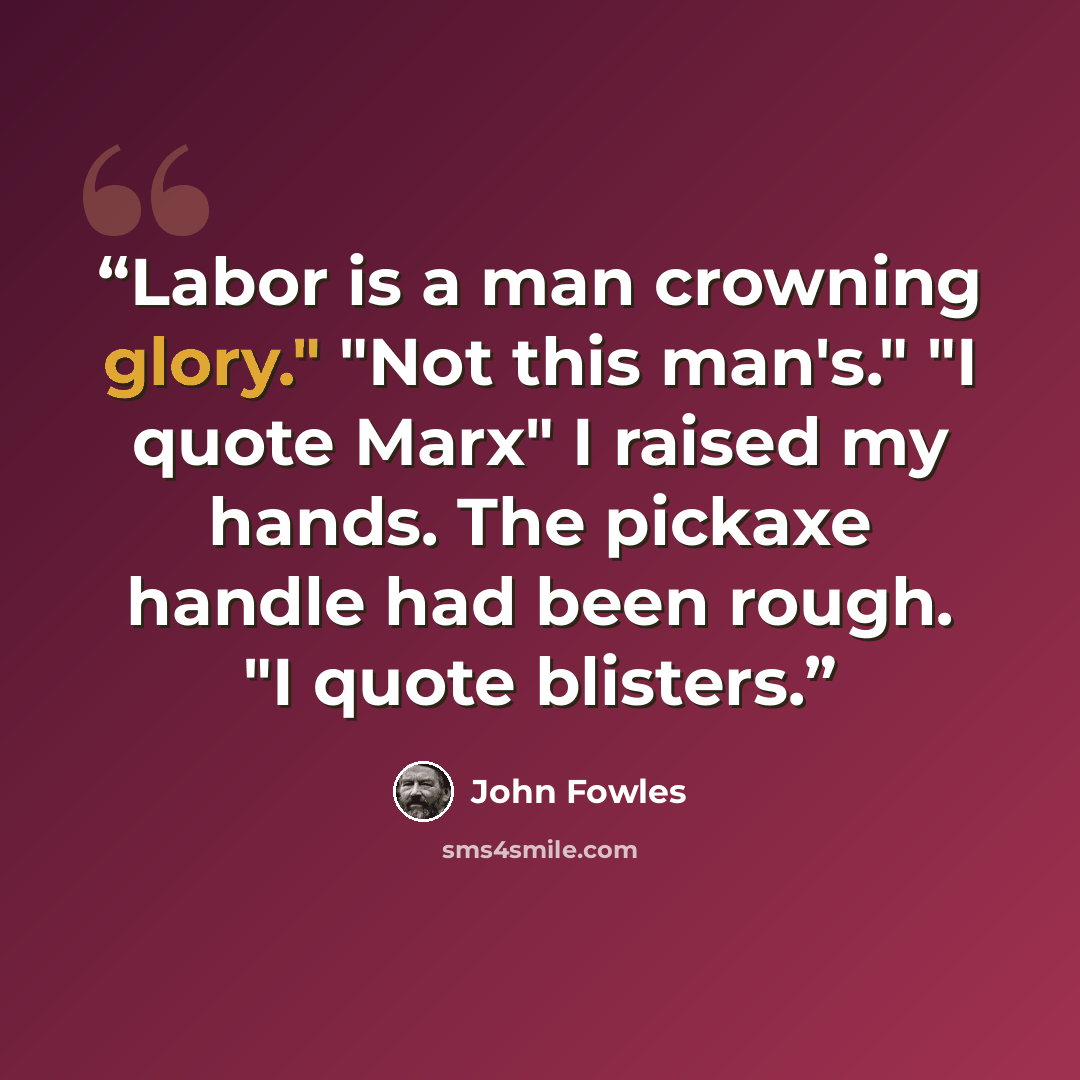 “Labor is a man crowning glory." "Not this man's." "I quote Marx" I raised my hands. The pickaxe handle had been rough. "I quote blisters.” quote by John Fowles