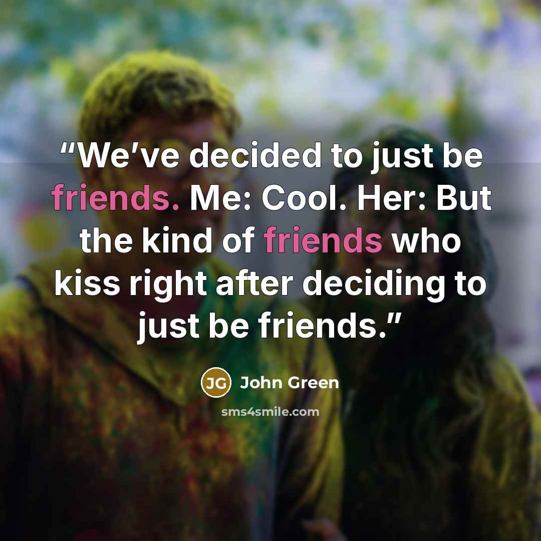 “We’ve decided to just be friends. Me: Cool. Her: But the kind of friends who kiss right after deciding to just be friends.” quote by John Green