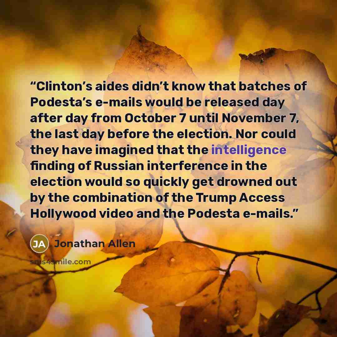 “Clinton’s aides didn’t know that batches of Podesta’s e-mails would be released day after day from October 7 until November 7, the last day before the election. Nor could they have imagined that the intelligence finding of Russian interference in the election would so quickly get drowned out by…” quote by Jonathan Allen