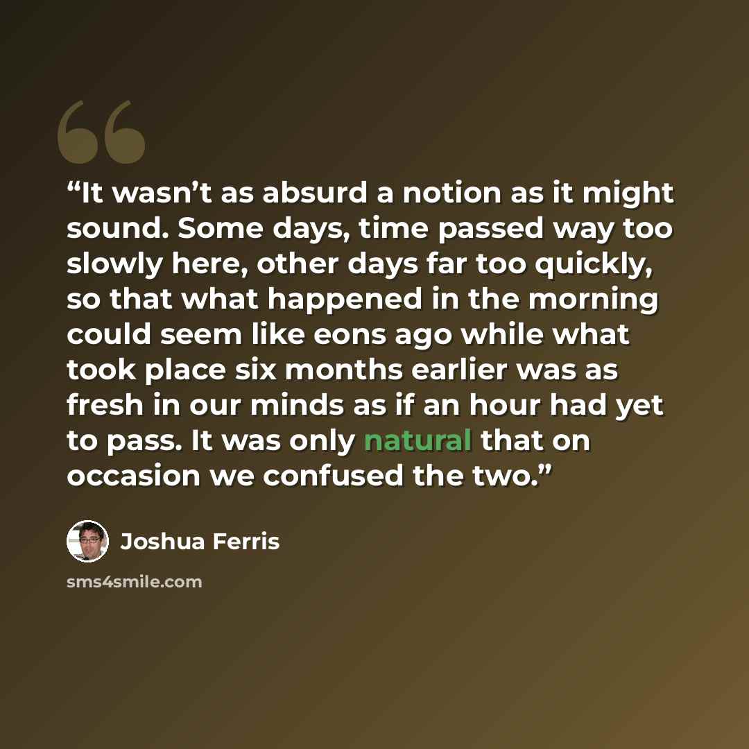 “It wasn’t as absurd a notion as it might sound. Some days, time passed way too slowly here, other days far too quickly, so that what happened in the morning could seem like eons ago while what took place six months earlier was as fresh in our minds as if an hour had yet to pass. It was only…” quote by Joshua Ferris