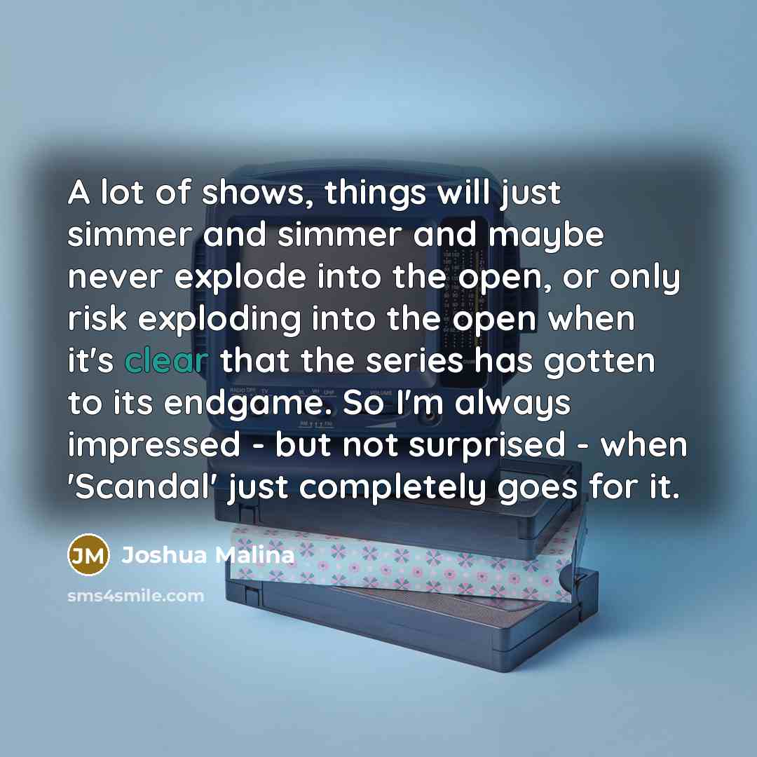 “A lot of shows, things will just simmer and simmer and maybe never explode into the open, or only risk exploding into the open when it's clear that the series has gotten to its endgame. So I'm always impressed - but not surprised - when 'Scandal' just completely goes for it.” quote by Joshua Malina