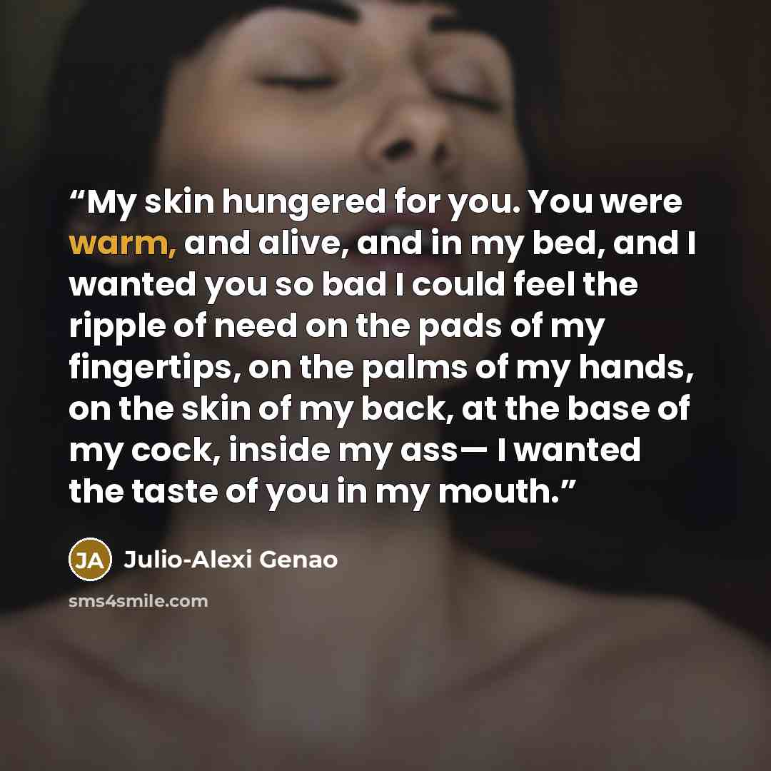 “My skin hungered for you. You were warm, and alive, and in my bed, and I wanted you so bad I could feel the ripple of need on the pads of my fingertips, on the palms of my hands, on the skin of my back, at the base of my cock, inside my ass— I wanted the taste of you in my mouth.” quote by Julio-Alexi Genao