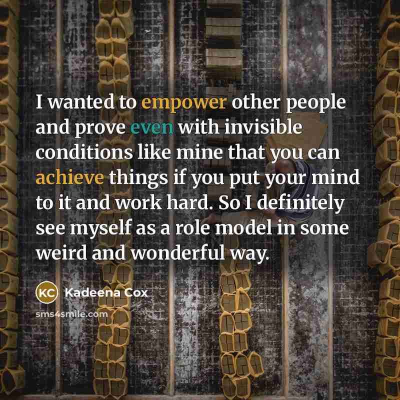 “I wanted to empower other people and prove even with invisible conditions like mine that you can achieve things if you put your mind to it and work hard. So I definitely see myself as a role model in some weird and wonderful way.” quote by Kadeena Cox