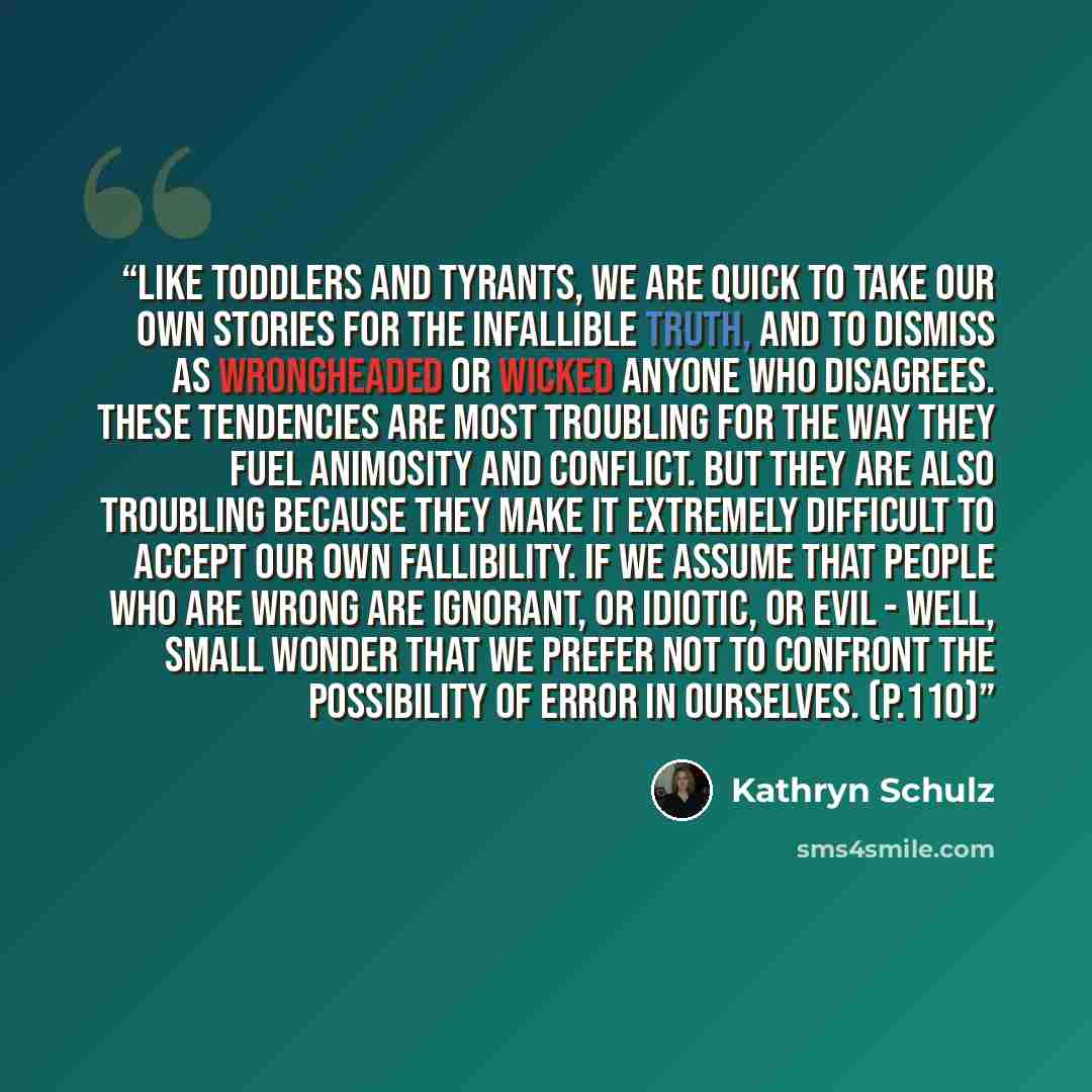 “Like toddlers and tyrants, we are quick to take our own stories for the infallible truth, and to dismiss as wrongheaded or wicked anyone who disagrees. These tendencies are most troubling for the way they fuel animosity and conflict. But they are also troubling because they make it extremely…” quote by Kathryn Schulz