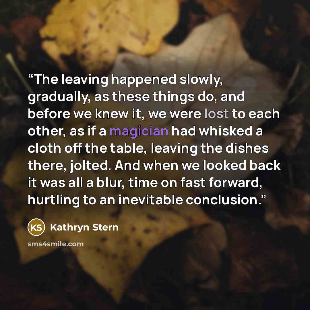“The leaving happened slowly, gradually, as these things do, and before we knew it, we were lost to each other, as if a magician had whisked a cloth off the table, leaving the dishes there, jolted. And when we looked back it was all a blur, time on fast forward, hurtling to an inevitable conclusion.” quote by Kathryn Stern