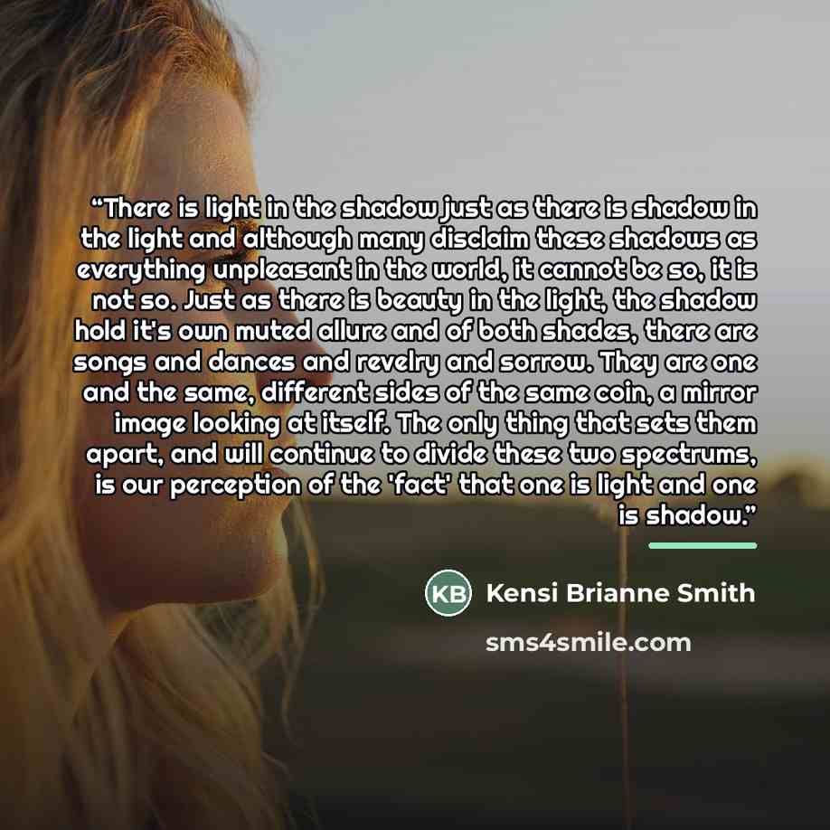 “There is light in the shadow just as there is shadow in the light and although many disclaim these shadows as everything unpleasant in the world, it cannot be so, it is not so. Just as there is beauty in the light, the shadow hold it's own muted allure and of both shades, there are songs and…” quote by Kensi Brianne Smith