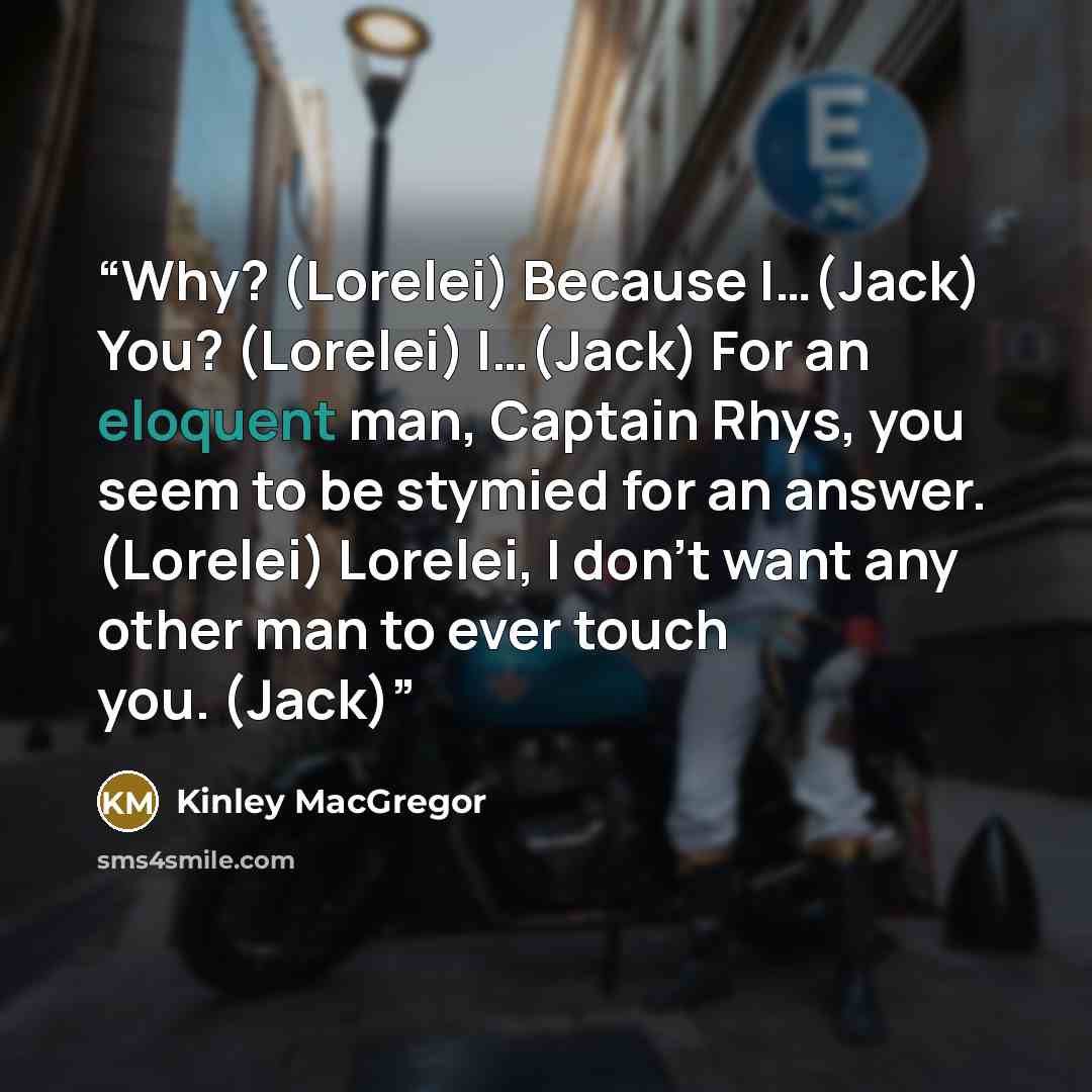 “Why? (Lorelei) Because I…(Jack) You? (Lorelei) I…(Jack) For an eloquent man, Captain Rhys, you seem to be stymied for an answer. (Lorelei) Lorelei, I don’t want any other man to ever touch you. (Jack)” quote by Kinley MacGregor