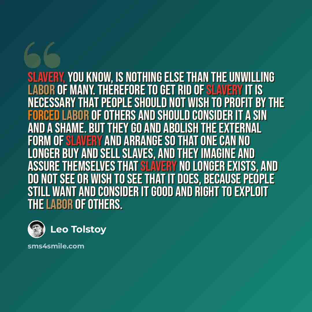 “Slavery, you know, is nothing else than the unwilling labor of many. Therefore to get rid of slavery it is necessary that people should not wish to profit by the forced labor of others and should consider it a sin and a shame. But they go and abolish the external form of slavery and arrange so…” quote by Leo Tolstoy