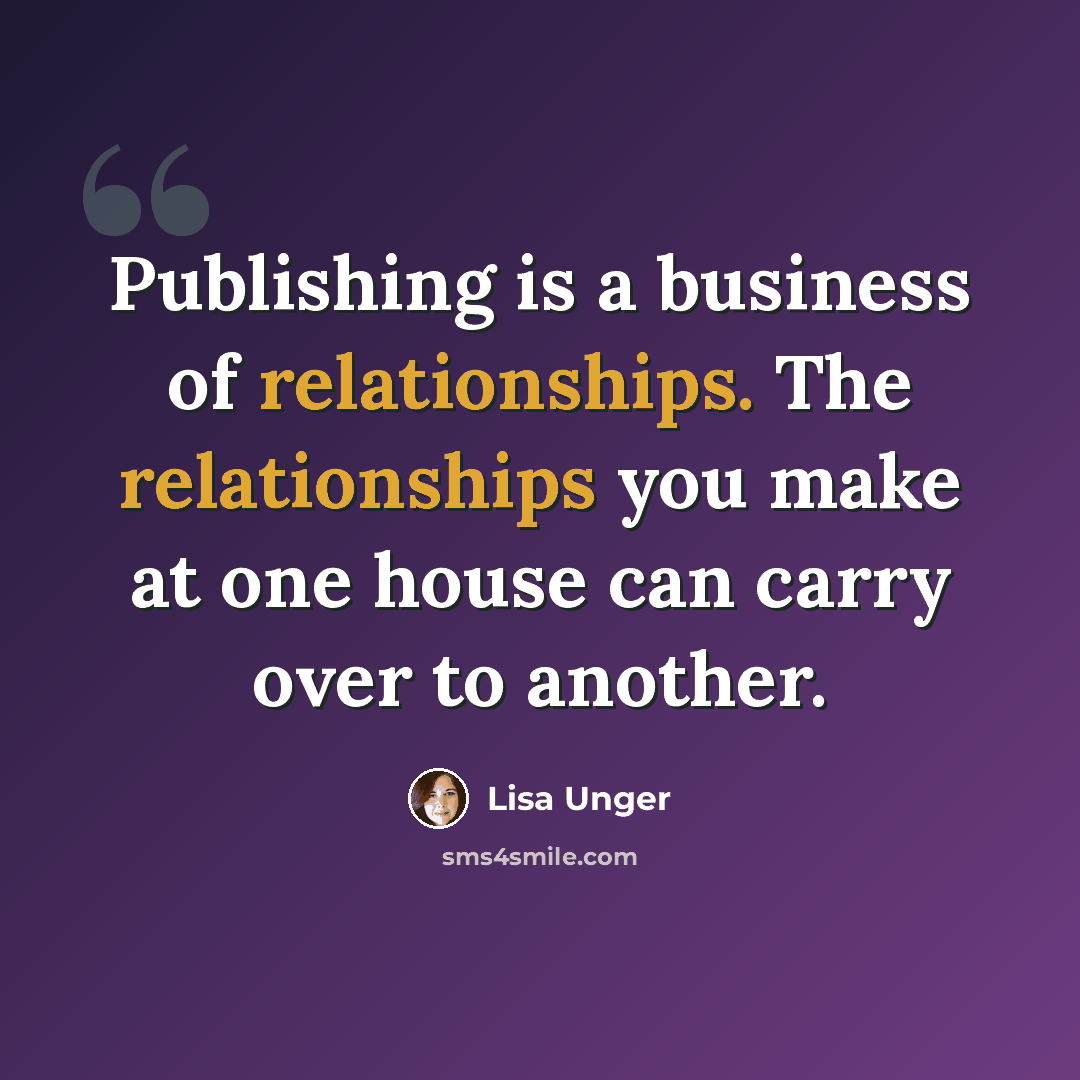 “Publishing is a business of relationships. The relationships you make at one house can carry over to another.” quote by Lisa Unger