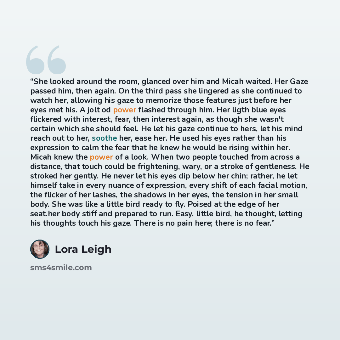 “She looked around the room, glanced over him and Micah waited. Her Gaze passed him, then again. On the third pass she lingered as she continued to watch her, allowing his gaze to memorize those features just before her eyes met his. A jolt od power flashed through him. Her ligth blue eyes…” quote by Lora Leigh