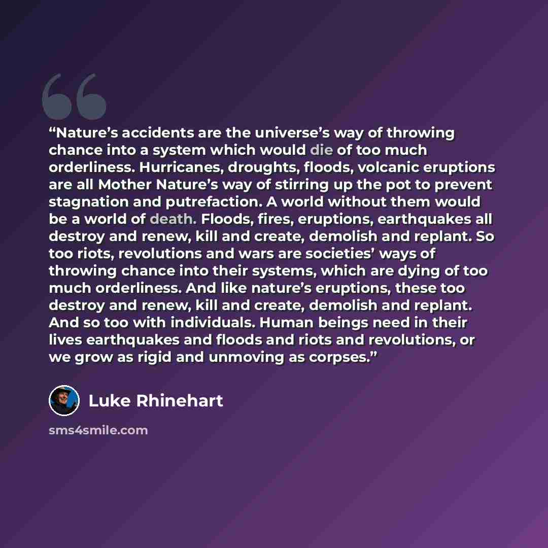 “Nature’s accidents are the universe’s way of throwing chance into a system which would die of too much orderliness. Hurricanes, droughts, floods, volcanic eruptions are all Mother Nature’s way of stirring up the pot to prevent stagnation and putrefaction. A world without them would be a world of…” quote by Luke Rhinehart