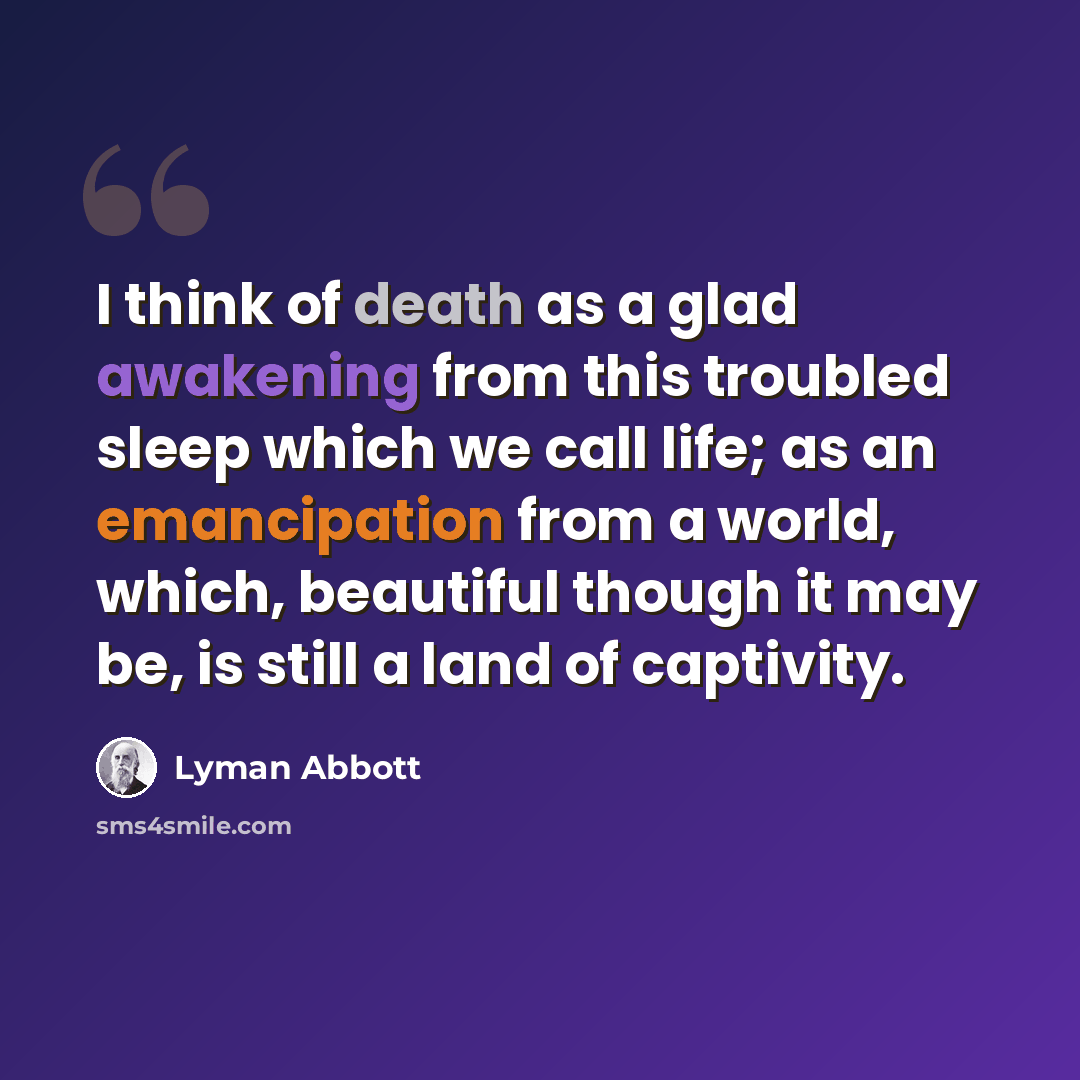 “I think of death as a glad awakening from this troubled sleep which we call life; as an emancipation from a world, which, beautiful though it may be, is still a land of captivity.” quote by Lyman Abbott