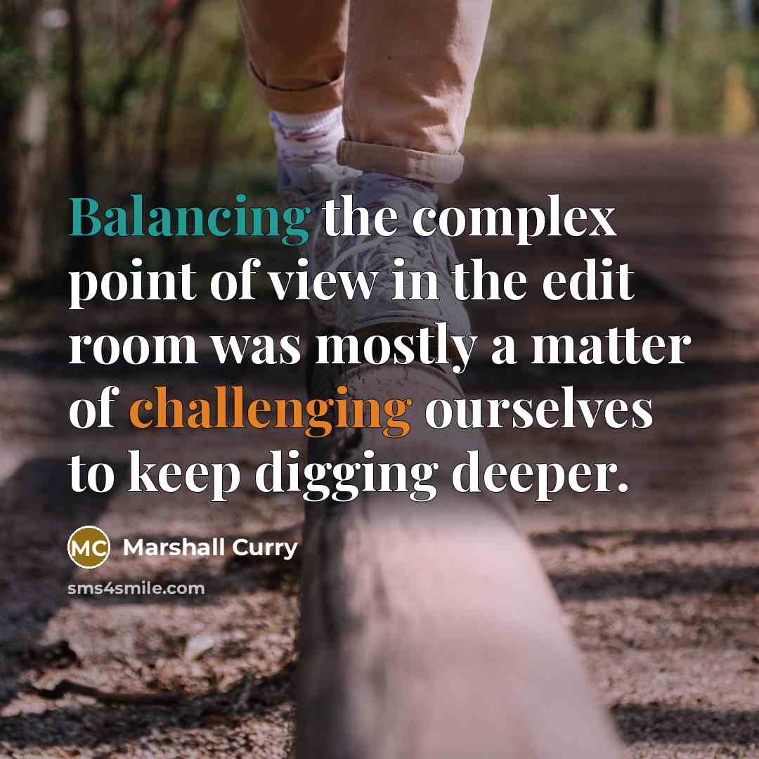 “Balancing the complex point of view in the edit room was mostly a matter of challenging ourselves to keep digging deeper.” quote by Marshall Curry