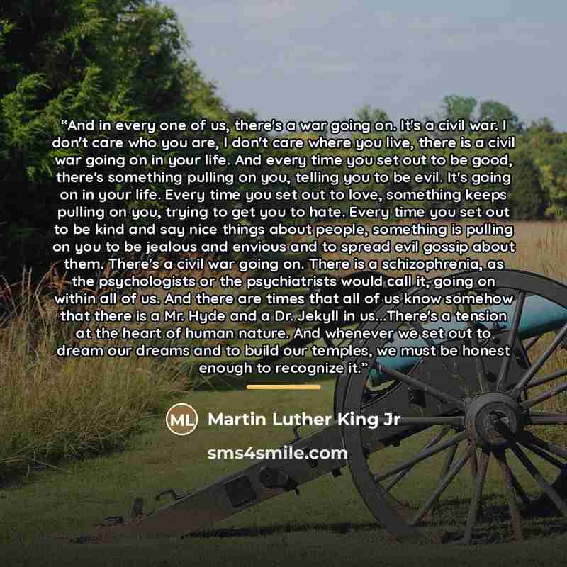 “And in every one of us, there's a war going on. It's a civil war. I don't care who you are, I don't care where you live, there is a civil war going on in your life. And every time you set out to be good, there's something pulling on you, telling you to be evil. It's going on in your life. Every…” quote by Martin Luther King Jr