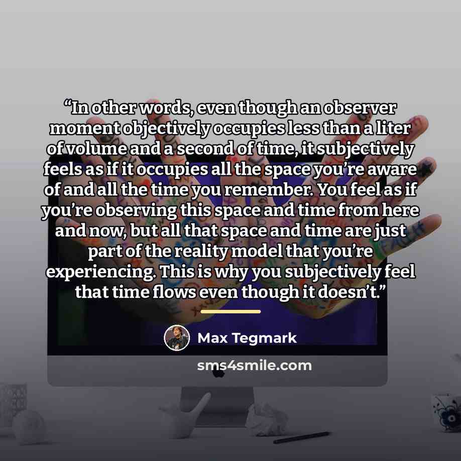 “In other words, even though an observer moment objectively occupies less than a liter of volume and a second of time, it subjectively feels as if it occupies all the space you’re aware of and all the time you remember. You feel as if you’re observing this space and time from here and now, but all…” quote by Max Tegmark