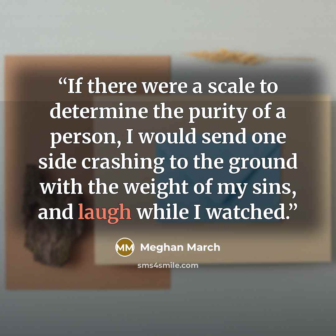 “If there were a scale to determine the purity of a person, I would send one side crashing to the ground with the weight of my sins, and laugh while I watched.” quote by Meghan March