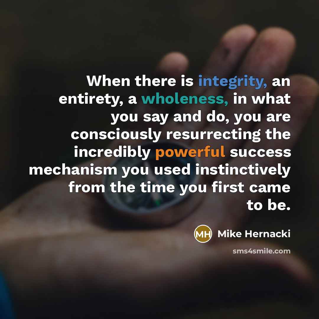 “When there is integrity, an entirety, a wholeness, in what you say and do, you are consciously resurrecting the incredibly powerful success mechanism you used instinctively from the time you first came to be.” quote by Mike Hernacki