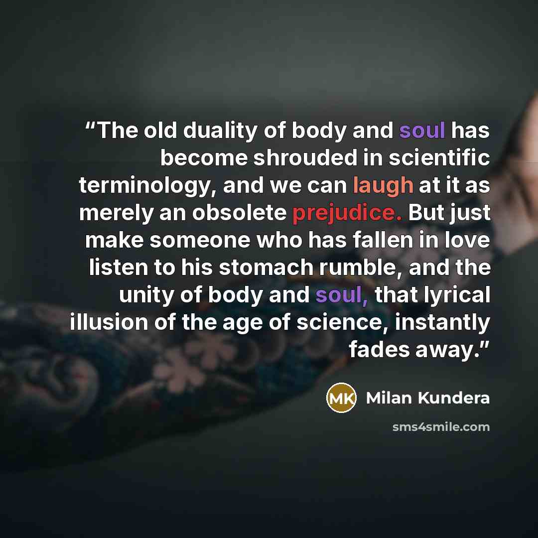 “The old duality of body and soul has become shrouded in scientific terminology, and we can laugh at it as merely an obsolete prejudice. But just make someone who has fallen in love listen to his stomach rumble, and the unity of body and soul, that lyrical illusion of the age of science, instantly…” quote by Milan Kundera