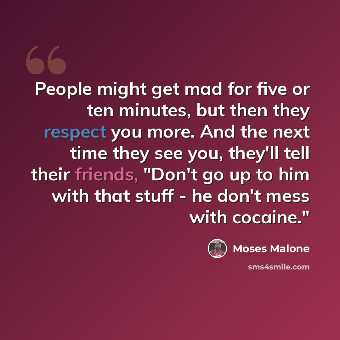“People might get mad for five or ten minutes, but then they respect you more. And the next time they see you, they'll tell their friends, "Don't go up to him with that stuff - he don't mess with cocaine."” quote by Moses Malone