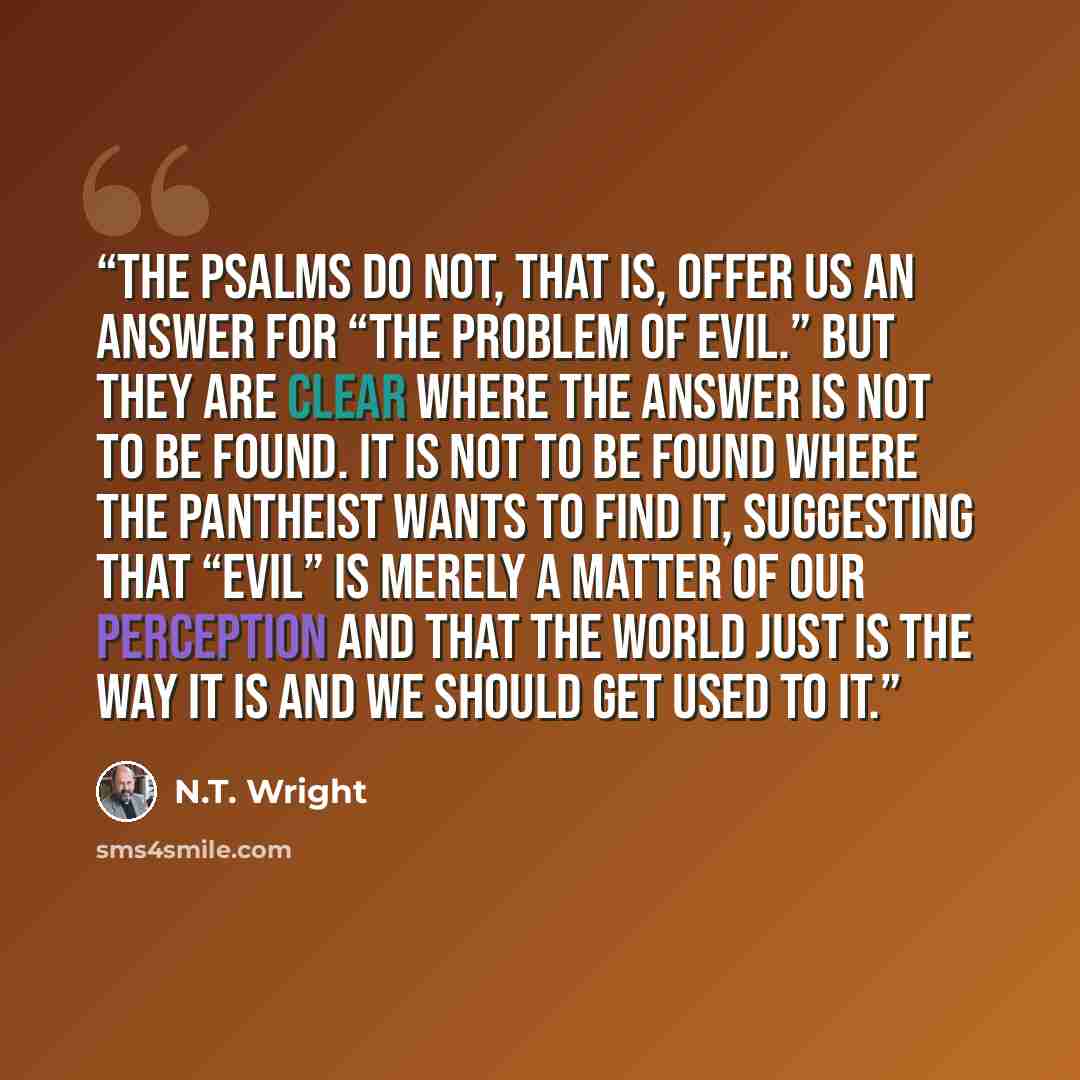 “The Psalms do not, that is, offer us an answer for “the problem of evil.” But they are clear where the answer is not to be found. It is not to be found where the pantheist wants to find it, suggesting that “evil” is merely a matter of our perception and that the world just is the way it is and we…” quote by N.T. Wright
